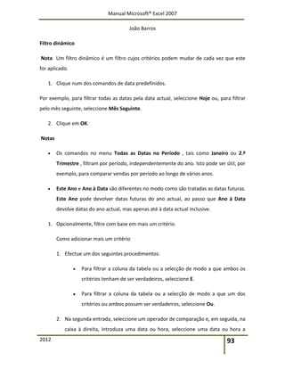 Manual Microsoft® Excel 2007
João Barros
2012 93
Filtro dinâmico
Nota Um filtro dinâmico é um filtro cujos critérios podem mudar de cada vez que este
for aplicado.
1. Clique num dos comandos de data predefinidos.
Por exemplo, para filtrar todas as datas pela data actual, seleccione Hoje ou, para filtrar
pelo mês seguinte, seleccione Mês Seguinte.
2. Clique em OK.
Notas
 Os comandos no menu Todas as Datas no Período , tais como Janeiro ou 2.º
Trimestre , filtram por período, independentemente do ano. Isto pode ser útil, por
exemplo, para comparar vendas por período ao longo de vários anos.
 Este Ano e Ano à Data são diferentes no modo como são tratadas as datas futuras.
Este Ano pode devolver datas futuras do ano actual, ao passo que Ano à Data
devolve datas do ano actual, mas apenas até à data actual inclusive.
1. Opcionalmente, filtre com base em mais um critério.
Como adicionar mais um critério
1. Efectue um dos seguintes procedimentos:
 Para filtrar a coluna da tabela ou a selecção de modo a que ambos os
critérios tenham de ser verdadeiros, seleccione E.
 Para filtrar a coluna da tabela ou a selecção de modo a que um dos
critérios ou ambos possam ser verdadeiros, seleccione Ou.
2. Na segunda entrada, seleccione um operador de comparação e, em seguida, na
caixa à direita, introduza uma data ou hora, seleccione uma data ou hora a
 