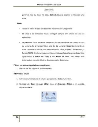 Manual Microsoft® Excel 2007
João Barros
94 2012
partir da lista ou clique no botão Calendário para localizar e introduzir uma
data.
Notas
 Todos os filtros de data são baseados no calendário Gregoriano.
 Os anos e os trimestres fiscais começam sempre em Janeiro do ano de
calendário.
 Se pretender filtrar pelos dias da semana, formate as células para mostrar o dia
da semana. Se pretender filtrar pelo dia da semana independentemente da
data, converta as células para texto utilizando a função TEXTO. No entanto, a
função TEXTO devolve um valor em texto, motivo pelo qual o comando de filtro
apresentado é Filtros de Texto e não Filtros de Data. Para obter mais
informações, consulte Mostrar datas como dias da semana.
Filtrar por números máximos ou mínimos
1. Efectue um dos seguintes procedimentos:
Intervalo de células
1. Seleccione um intervalo de células que contenha dados numéricos.
2. No separador Base, no grupo Editar, clique em Ordenar e Filtrar e, em seguida,
clique em Filtrar.
 