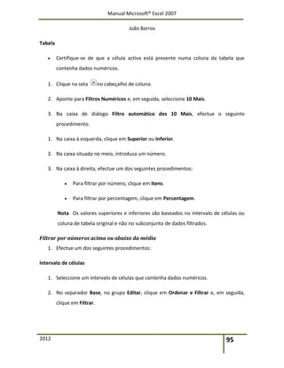 Manual Microsoft® Excel 2007
João Barros
2012 95
Tabela
 Certifique-se de que a célula activa está presente numa coluna da tabela que
contenha dados numéricos.
1. Clique na seta no cabeçalho de coluna.
2. Aponte para Filtros Numéricos e, em seguida, seleccione 10 Mais.
3. Na caixa de diálogo Filtro automático dos 10 Mais, efectue o seguinte
procedimento.
1. Na caixa à esquerda, clique em Superior ou Inferior.
2. Na caixa situada no meio, introduza um número.
3. Na caixa à direita, efectue um dos seguintes procedimentos:
 Para filtrar por número, clique em Itens.
 Para filtrar por percentagem, clique em Percentagem.
Nota Os valores superiores e inferiores são baseados no intervalo de células ou
coluna de tabela original e não no subconjunto de dados filtrados.
Filtrar por números acima ou abaixo da média
1. Efectue um dos seguintes procedimentos:
Intervalo de células
1. Seleccione um intervalo de células que contenha dados numéricos.
2. No separador Base, no grupo Editar, clique em Ordenar e Filtrar e, em seguida,
clique em Filtrar.
 