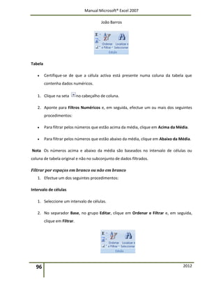 Manual Microsoft® Excel 2007
João Barros
96 2012
Tabela
 Certifique-se de que a célula activa está presente numa coluna da tabela que
contenha dados numéricos.
1. Clique na seta no cabeçalho de coluna.
2. Aponte para Filtros Numéricos e, em seguida, efectue um ou mais dos seguintes
procedimentos:
 Para filtrar pelos números que estão acima da média, clique em Acima da Média.
 Para filtrar pelos números que estão abaixo da média, clique em Abaixo da Média.
Nota Os números acima e abaixo da média são baseados no intervalo de células ou
coluna de tabela original e não no subconjunto de dados filtrados.
Filtrar por espaços em branco ou não em branco
1. Efectue um dos seguintes procedimentos:
Intervalo de células
1. Seleccione um intervalo de células.
2. No separador Base, no grupo Editar, clique em Ordenar e Filtrar e, em seguida,
clique em Filtrar.
 