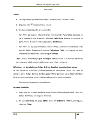Manual Microsoft® Excel 2007
João Barros
2012 97
Tabela
 Certifique-se de que a célula activa está presente numa coluna da tabela.
1. Clique na seta no cabeçalho de coluna.
2. Efectue um dos seguintes procedimentos:
 Para filtrar por espaços não em branco, no menu Filtro Automático localizado na
parte superior da lista de valores, seleccione (Seleccionar Tudo) e, em seguida, na
parte inferior da lista de valores, seleccione (Em branco).
 Para filtrar por espaços em branco, no menu Filtro Automático localizado na parte
superior da lista de valores, desmarque (Seleccionar Tudo) e, em seguida, na parte
inferior da lista de valores, seleccione (Em branco).
Nota A caixa de verificação (Em branco) só está disponível se o intervalo de células
ou a coluna da tabela contiver, pelo menos, uma célula em branco.
Filtrar por cor da célula, cor do tipo de letra da célula ou conjunto de ícones
Se tiver formatado manual ou condicionalmente um intervalo de células com cores de
célula ou cores de tipo de letra, também poderá filtrar por essas cores. Poderá também
filtrar por um conjunto de ícones criado através de um formato condicional.
Efectue um dos seguintes procedimentos:
Intervalo de células
1. Seleccione um intervalo de células que contenha formatação por cor de célula, cor
de tipo de letra ou um conjunto de ícones.
2. No separador Base, no grupo Editar, clique em Ordenar e Filtrar e, em seguida,
clique em Filtrar.
 