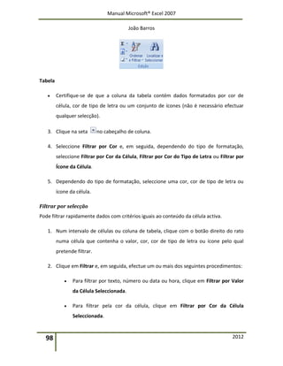 Manual Microsoft® Excel 2007
João Barros
98 2012
Tabela
 Certifique-se de que a coluna da tabela contém dados formatados por cor de
célula, cor de tipo de letra ou um conjunto de ícones (não é necessário efectuar
qualquer selecção).
3. Clique na seta no cabeçalho de coluna.
4. Seleccione Filtrar por Cor e, em seguida, dependendo do tipo de formatação,
seleccione Filtrar por Cor da Célula, Filtrar por Cor do Tipo de Letra ou Filtrar por
Ícone da Célula.
5. Dependendo do tipo de formatação, seleccione uma cor, cor de tipo de letra ou
ícone da célula.
Filtrar por selecção
Pode filtrar rapidamente dados com critérios iguais ao conteúdo da célula activa.
1. Num intervalo de células ou coluna de tabela, clique com o botão direito do rato
numa célula que contenha o valor, cor, cor de tipo de letra ou ícone pelo qual
pretende filtrar.
2. Clique em Filtrar e, em seguida, efectue um ou mais dos seguintes procedimentos:
 Para filtrar por texto, número ou data ou hora, clique em Filtrar por Valor
da Célula Seleccionada.
 Para filtrar pela cor da célula, clique em Filtrar por Cor da Célula
Seleccionada.
 