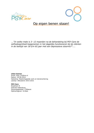 Op eigen benen staan!
….“In welke mate is 3- 12 maanden na de behandeling bij PSY-Care de
zelfredzaamheid toegenomen in het dagelijks functioneren bij de cliënten
in de leeftijd van 18 t/m 65 jaar met een depressieve stoornis?”…..
Lilian Coenen
Email: lilian_91@live.nl
Datum: 20-06-2016
Opleiding: Maatschappelijk werk en dienstverlening
Leerlijn: Afstuderen 2015-2016
PSY-Care
Broekhem 8
6301HH Valkenburg
Docentbegeleider: E.Blaauw
Opdrachtgever: N.Stals
 