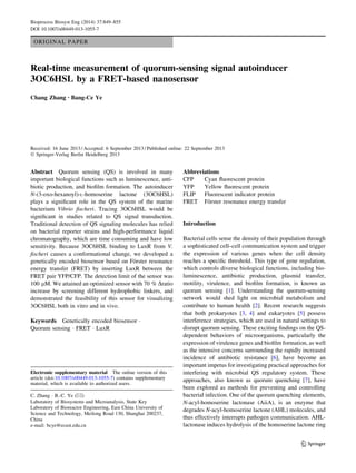 ORIGINAL PAPER
Real-time measurement of quorum-sensing signal autoinducer
3OC6HSL by a FRET-based nanosensor
Chang Zhang • Bang-Ce Ye
Received: 16 June 2013 / Accepted: 6 September 2013 / Published online: 22 September 2013
Ó Springer-Verlag Berlin Heidelberg 2013
Abstract Quorum sensing (QS) is involved in many
important biological functions such as luminescence, anti-
biotic production, and bioﬁlm formation. The autoinducer
N-(3-oxo-hexanoyl)-L-homoserine lactone (3OC6HSL)
plays a signiﬁcant role in the QS system of the marine
bacterium Vibrio ﬁscheri. Tracing 3OC6HSL would be
signiﬁcant in studies related to QS signal transduction.
Traditional detection of QS signaling molecules has relied
on bacterial reporter strains and high-performance liquid
chromatography, which are time consuming and have low
sensitivity. Because 3OC6HSL binding to LuxR from V.
ﬁscheri causes a conformational change, we developed a
genetically encoded biosensor based on Fo¨rster resonance
energy transfer (FRET) by inserting LuxR between the
FRET pair YFP/CFP. The detection limit of the sensor was
100 lM. We attained an optimized sensor with 70 % Dratio
increase by screening different hydrophobic linkers, and
demonstrated the feasibility of this sensor for visualizing
3OC6HSL both in vitro and in vivo.
Keywords Genetically encoded biosensor Á
Quorum sensing Á FRET Á LuxR
Abbreviations
CFP Cyan ﬂuorescent protein
YFP Yellow ﬂuorescent protein
FLIP Fluorescent indicator protein
FRET Fo¨rster resonance energy transfer
Introduction
Bacterial cells sense the density of their population through
a sophisticated cell–cell communication system and trigger
the expression of various genes when the cell density
reaches a speciﬁc threshold. This type of gene regulation,
which controls diverse biological functions, including bio-
luminescence, antibiotic production, plasmid transfer,
motility, virulence, and bioﬁlm formation, is known as
quorum sensing [1]. Understanding the quorum-sensing
network would shed light on microbial metabolism and
contribute to human health [2]. Recent research suggests
that both prokaryotes [3, 4] and eukaryotes [5] possess
interference strategies, which are used in natural settings to
disrupt quorum sensing. These exciting ﬁndings on the QS-
dependent behaviors of microorganisms, particularly the
expression of virulence genes and bioﬁlm formation, as well
as the intensive concerns surrounding the rapidly increased
incidence of antibiotic resistance [6], have become an
important impetus for investigating practical approaches for
interfering with microbial QS regulatory system. These
approaches, also known as quorum quenching [7], have
been explored as methods for preventing and controlling
bacterial infection. One of the quorum quenching elements,
N-acyl-homoserine lactonase (AiiA), is an enzyme that
degrades N-acyl-homoserine lactone (AHL) molecules, and
thus effectively interrupts pathogen communication. AHL-
lactonase induces hydrolysis of the homoserine lactone ring
Electronic supplementary material The online version of this
article (doi:10.1007/s00449-013-1055-7) contains supplementary
material, which is available to authorized users.
C. Zhang Á B.-C. Ye (&)
Laboratory of Biosystems and Microanalysis, State Key
Laboratory of Bioreactor Engineering, East China University of
Science and Technology, Meilong Road 130, Shanghai 200237,
China
e-mail: bcye@ecust.edu.cn
123
Bioprocess Biosyst Eng (2014) 37:849–855
DOI 10.1007/s00449-013-1055-7
 