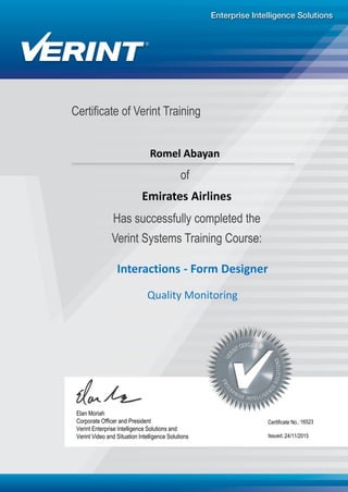 Certificate of Verint Training
Has successfully completed the
Verint Systems Training Course:
Interactions - Form Designer
16523
24/11/2015
Elan Moriah
Corporate Officer and President
Verint Enterprise Intelligence Solutions and
Verint Video and Situation Intelligence Solutions Issued.:
Certificate No.:
of
Romel Abayan
Emirates Airlines
Quality Monitoring
 