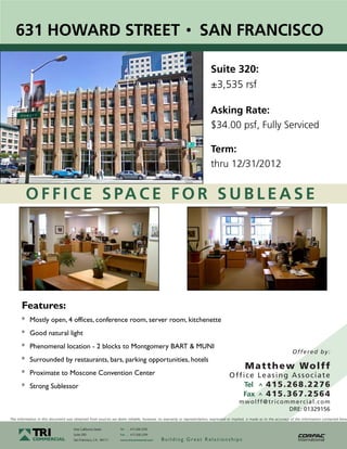 631 HOWARD STREET                                                                                            SAN FRANCISCO

                                                                                                                       Suite 320:
                                                                                                                       ±3,535 rsf

                                                                                                                       Asking Rate:
                                                                                                                       $34.00 psf, Fully Serviced

                                                                                                                       Term:
                                                                                                                       thru 12/31/2012


         O F F I C E S PA C E F O R S U B L E A S E




      Features:
      * Mostly open, 4 offices, conference room, server room, kitchenette
      * Good natural light
      * Phenomenal location - 2 blocks to Montgomery BART & MUNI
                                                                                                                                                                       O ff e r e d b y :
      * Surrounded by restaurants, bars, parking opportunities, hotels
                                                                                                                                           M a t t h e w Wo l ff
      * Proximate to Moscone Convention Center                                                                                   O ff i c e L e a s i n g A s s o c i a t e
      * Strong Sublessor                                                                                                               Tel ^ 4 1 5 . 2 6 8 . 2 2 7 6
                                                                                                                                      Fax ^ 4 1 5 . 3 6 7 . 2 5 6 4
                                                                                                                                       m w o l ff @ t r i c o m m e r c i a l . c o m
                                                                                                                                                               DRE: 01329156
The information in this document was obtained from sources we deem reliable; however, no warranty or representation, expressed or implied, is made as to the accuracy of the information contained herei

                                     One California Street       Tel   ^
                                                                           415.268.2200
                                     Suite 200                   Fax   ^
                                                                           415.268.2299
                                     San Francisco, CA. 94111    www.tricommercial.com    Building Great Relationships
 