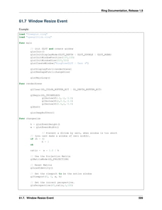 Ring Documentation, Release 1.9
61.7 Window Resize Event
Example:
load "freeglut.ring"
load "opengl21lib.ring"
func main
// init GLUT and create window
glutInit()
glutInitDisplayMode(GLUT_DEPTH | GLUT_DOUBLE | GLUT_RGBA)
glutInitWindowPosition(100,100)
glutInitWindowSize(320,320)
glutCreateWindow("RingFreeGLUT - Test 4")
glutDisplayFunc(:renderScene)
glutReshapeFunc(:changeSize)
glutMainLoop()
func renderScene
glClear(GL_COLOR_BUFFER_BIT | GL_DEPTH_BUFFER_BIT)
glBegin(GL_TRIANGLES)
glVertex3f(-2,-2,-5.0)
glVertex3f(2,0.0,-5.0)
glVertex3f(0.0,2,-5.0)
glEnd()
glutSwapBuffers()
func changesize
h = glutEventHeight()
w = glutEventWidth()
// Prevent a divide by zero, when window is too short
// (you cant make a window of zero width).
if (h = 0)
h = 1
ok
ratio = w * 1.0 / h
// Use the Projection Matrix
glMatrixMode(GL_PROJECTION)
// Reset Matrix
glLoadIdentity()
// Set the viewport to be the entire window
glViewport(0, 0, w, h)
// Set the correct perspective.
gluPerspective(45,ratio,1,100)
61.7. Window Resize Event 599
 