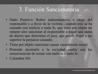 3. Función Sancionatoria
• Daño Punitivo: Rubro indemnizatorio a cargo del
responsable y a favor de la victima , cuando este se ha
causado con malicia o mala fe, que tiene por objeto no
reparar sino sancionar al responsable a pagar una suma
de dinero que determine el juez, que puede llegar a ser
superior la perjuicio causado.
• Tiene por objeto sancionar causar escarmiento social,
• Pretende mostrarle a la sociedad cuales son las
consecuencias de actuar con malicia o mala fe.
• Colombia NO.
 