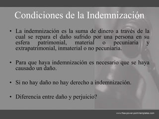 Condiciones de la Indemnización
• La indemnización es la suma de dinero a través de la
cual se repara el daño sufrido por una persona en su
esfera patrimonial, material o pecuniaria y
extrapatrimonial, inmaterial o no pecuniaria.
• Para que haya indemnización es necesario que se haya
causado un daño.
• Si no hay daño no hay derecho a indemnización.
• Diferencia entre daño y perjuicio?
 