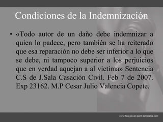 Condiciones de la Indemnización
• «Todo autor de un daño debe indemnizar a
quien lo padece, pero también se ha reiterado
que esa reparación no debe ser inferior a lo que
se debe, ni tampoco superior a los perjuicios
que en verdad aquejan a al victima» Sentencia
C.S de J.Sala Casación Civil. Feb 7 de 2007.
Exp 23162. M.P Cesar Julio Valencia Copete.
 