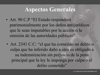 Aspectos Generales
• Art. 90 C.P “El Estado responderá
patrimonialmente por los daños antijurídicos
que le sean imputables por la acción o la
omisión de las autoridades públicas”
• Art. 2341 C.C: “el que ha cometido un delito o
culpa que ha inferido daño a otro es obligado a
su indemnización sin perjuicio de la pena
principal que la ley le imponga por culpa o el
delito cometido”
 