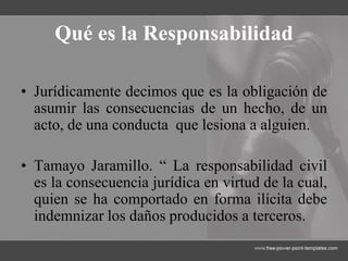 Qué es la Responsabilidad
• Jurídicamente decimos que es la obligación de
asumir las consecuencias de un hecho, de un
acto, de una conducta que lesiona a alguien.
• Tamayo Jaramillo. “ La responsabilidad civil
es la consecuencia jurídica en virtud de la cual,
quien se ha comportado en forma ilícita debe
indemnizar los daños producidos a terceros.
 