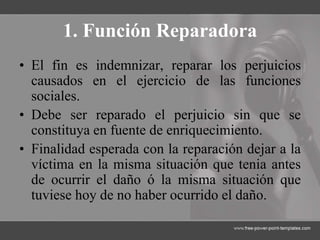 1. Función Reparadora
• El fin es indemnizar, reparar los perjuicios
causados en el ejercicio de las funciones
sociales.
• Debe ser reparado el perjuicio sin que se
constituya en fuente de enriquecimiento.
• Finalidad esperada con la reparación dejar a la
víctima en la misma situación que tenia antes
de ocurrir el daño ó la misma situación que
tuviese hoy de no haber ocurrido el daño.
 