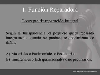 1. Función Reparadora
Concepto de reparación integral
Según la Jurisprudencia ,el perjuicio queda reparado
integralmente cuando se produce reconocimiento de
daños:
A) Materiales o Patrimoniales o Pecuniarios
B) Inmateriales o Extrapatrimoniales o no pecuniarios.
 