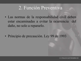 2. Función Preventiva
• Las normas de la responsabilidad civil deben
estar encaminadas a evitar la ocurrencia del
daño, no solo a repararlo.
• Principio de precaución. Ley 99 de 1993
 