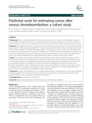 RESEARCH ARTICLE Open Access
Predictive score for estimating cancer after
venous thromboembolism: a cohort study
Bruno L Ferreyro1*†
, Federico Angriman1†
, Diego Giunta2
, María Lourdes Posadas-Martínez2
, Fernando Vazquez3
,
Fernán Gonzalez Bernaldo De Quirós2
, Andre C K B Amaral4
and Damon C Scales5
Abstract
Background: Venous thromboembolism (VTE) has been associated with a higher risk of developing malignancy
and mortality, and patients with VTE may therefore benefit from increased surveillance. We aimed to construct a
clinical predictive score that could classify patients with VTE according to their risk for developing these outcomes.
Methods: Observational cohort study using an existing clinical registry in a tertiary academic teaching hospital in Buenos
Aires, Argentina. 1264 adult patients greater than 17 years of age presented new VTE between June 2006 and December
2011 and were included in the registry. We excluded patients with previous or incident cancer, those who died during
the first month, and those with less than one year of follow up (< 5%). 540 patients were included. Primary outcome was
new cancer diagnosis during one year of follow-up, secondary composite outcome was any new cancer diagnosis or
death. The score was developed using a multivariable logistic regression model to predict cancer or death.
Results: During follow-up, one-quarter (26.4%) of patients developed cancer (9.2%) or died (23.7%). Patients with the
primary outcome had more comorbidities, were more likely to have previous thromboembolism and less likely to have
recent surgery. The final score developed for predicting cancer alone included previous episode of VTE, recent surgery
and comorbidity (Charlson comorbidity score), [AUC of 0.75 (95% CI 0.66-0.84) and 0.79 (95% CI 0.63-0.95) in the
derivation and validation cohorts, respectively]. The version of this score developed to predict cancer or death included
age, albumin level, comorbidity, previous episode of VTE, and recent surgery [AUC = 0.72 (95% CI 0.66-0.78) and 0.71
(95% CI 0.63-0.79) in the derivation and validation cohorts, respectively].
Conclusions: A simple clinical predictive score accurately estimates patients’ risk of developing cancer or death following
newly diagnosed VTE. This tool could be used to help reassure low risk patients, or to identify high-risk patients that
might benefit from closer surveillance and additional investigations.
Trial registration: ClinicalTrials.gov: NCT01372514.
Keywords: Venous thromboembolism, Thromboembolism, Cancer, Pulmonary embolism
Background
Venous thromboembolism (VTE) includes deep vein
thrombosis (DVT) or pulmonary embolism (PE) and is
an important cause of morbidity and mortality [1]. VTE
is also associated with other conditions that influence
patient’s mortality prognosis, in particular cancer [2-5].
VTE may complicate the course of a patient with known
cancer, but it may also be its first manifestation [6].
According to a systematic review, up to 10% of patients
presenting with idiopathic VTE are subsequently diagnosed
with cancer during the first year of follow up [7,8]. More-
over, mortality at one year is higher in patients with VTE
that develop cancer compared to those that do not [5,9,10].
Suspicion of underlying cancer may lead clinicians to
screen for cancer and provide closer surveillance following
an acute episode of VTE [7,9,11,12]. However, unselected
screening can lead to a higher rate of false positive results,
inducing unnecessary anxiety and increasing costs [13].
Conversely, no surveillance after the diagnosis of VTE
may delay detection of potentially treatable cancers [8,9].
At present, clinicians typically assess patients’ cancer risk
* Correspondence: bruno.ferreyro@hospitalitaliano.org.ar
†
Equal contributors
1
Internal Medicine Department, Hospital Italiano de Buenos Aires, Buenos
Aires University, Buenos Aires, Argentina
Full list of author information is available at the end of the article
© 2013 Ferreyro et al.; licensee BioMed Central Ltd. This is an Open Access article distributed under the terms of the Creative
Commons Attribution License (http://creativecommons.org/licenses/by/2.0), which permits unrestricted use, distribution, and
reproduction in any medium, provided the original work is properly cited.
Ferreyro et al. BMC Cancer 2013, 13:352
http://www.biomedcentral.com/1471-2407/13/352
 