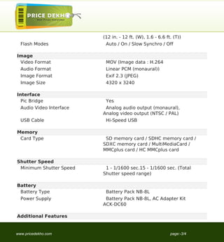 (12 in. - 12 ft. (W), 1.6 - 6.6 ft. (T))
  Flash Modes              Auto / On / Slow Synchro / Off

Image
 Video Format              MOV (Image data : H.264
  Audio Format             Linear PCM (monaural))
  Image Format             Exif 2.3 (JPEG)
  Image Size               4320 x 3240

Interface
  Pic Bridge               Yes
  Audio Video Interface    Analog audio output (monaural),
                          Analog video output (NTSC / PAL)
  USB Cable                Hi-Speed USB

Memory
 Card Type                 SD memory card / SDHC memory card /
                          SDXC memory card / MultiMediaCard /
                          MMCplus card / HC MMCplus card

Shutter Speed
 Minimum Shutter Speed     1 - 1/1600 sec.15 - 1/1600 sec. (Total
                          Shutter speed range)

Battery
 Battery Type              Battery Pack NB-8L
  Power Supply             Battery Pack NB-8L, AC Adapter Kit
                          ACK-DC60

Additional Features


www.pricedekho.com                                          page:-3/4
 