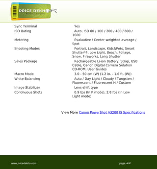 Sync Terminal             Yes
                                     ISO Rating                Auto, ISO 80 / 100 / 200 / 400 / 800 /
                                                              1600
                                     Metering                  Evaluative / Center-weighted average /
                                                              Spot
                                     Shooting Modes            Portrait, Landscape, Kids&Pets, Smart
                                                              Shutter*4, Low Light, Beach, Foliage,
                                                              Snow, Fireworks, Long Shutter
                                     Sales Package             Rechargeable Li-ion Battery, Strap, USB
                                                              Cable, Canon Digital Camera Solution
                                                              CD-ROM, User Guides
                                     Macro Mode                3.0 - 50 cm (W) (1.2 in. - 1.6 ft. (W))
                                     White Balancing           Auto / Day Light / Cloudy / Tungsten /
                                                              Fluorescent / Fluorescent H / Custom
                                     Image Stabilizer          Lens-shift type
                                     Continuous Shots          0.9 fps (In P mode), 2.8 fps (In Low
                                                              Light mode)




                                                        View More Canon PowerShot A3200 IS Specifications




                                   www.pricedekho.com                                        page:-4/4
Powered by TCPDF (www.tcpdf.org)
 