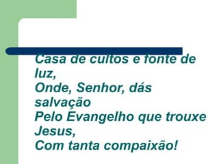 Casa de cultos e fonte de
luz,
Onde, Senhor, dás
salvação
Pelo Evangelho que trouxe
Jesus,
Com tanta compaixão!
 