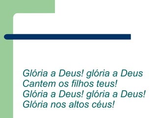 Glória a Deus! glória a Deus
Cantem os filhos teus!
Glória a Deus! glória a Deus!
Glória nos altos céus!
 
