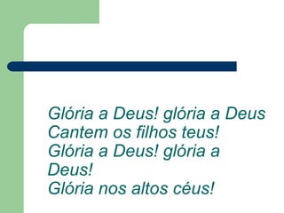 Glória a Deus! glória a Deus
Cantem os filhos teus!
Glória a Deus! glória a
Deus!
Glória nos altos céus!
 