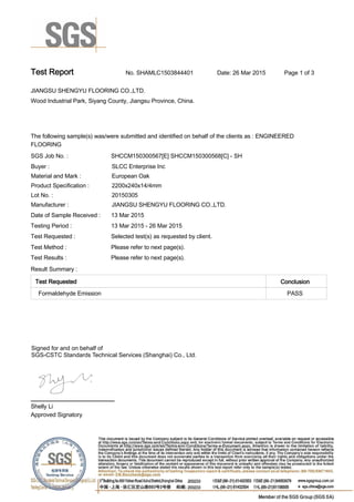 Test Report. No. SHAMLC1503844401 Date: 26 Mar 2015. Page 1 of 3.
JIANGSU SHENGYU FLOORING CO.,LTD. .
Wood Industrial Park, Siyang County, Jiangsu Province, China.
.
.
The following sample(s) was/were submitted and identified on behalf of the clients as : ENGINEERED
FLOORING.
SGS Job No. : SHCCM150300567[E] SHCCM150300568[C] - SH .
Buyer :. SLCC Enterprise Inc.
Material and Mark :. European Oak.
Product Specification : . 2200x240x14/4mm.
Lot No. :. 20150305.
Manufacturer :. JIANGSU SHENGYU FLOORING CO.,LTD. .
Date of Sample Received : . 13 Mar 2015.
Testing Period :. 13 Mar 2015 - 26 Mar 2015 .
Test Requested :. Selected test(s) as requested by client. .
Test Method :. Please refer to next page(s). .
Test Results :. Please refer to next page(s). .
Result Summary :.
Test Requested. Conclusion.
Formaldehyde Emission . PASS.
Shelly Li.
Approved Signatory. . .
Signed for and on behalf of
SGS-CSTC Standards Technical Services (Shanghai) Co., Ltd..
 