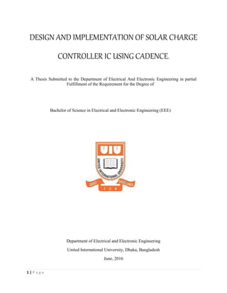 1 | P a g e
DESIGN AND IMPLEMENTATION OF SOLAR CHARGE
CONTROLLER IC USING CADENCE.
A Thesis Submitted to the Department of Electrical And Electronic Engineering in partial
Fulfillment of the Requirement for the Degree of
Bachelor of Science in Electrical and Electronic Engineering (EEE)
Department of Electrical and Electronic Engineering
United International University, Dhaka, Bangladesh
June, 2016
 