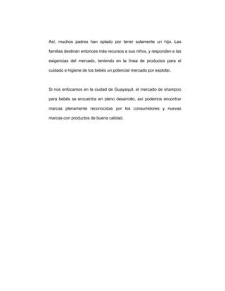 Así, muchos padres han optado por tener solamente un hijo. Las
familias destinan entonces más recursos a sus niños, y responden a las
exigencias del mercado, teniendo en la línea de productos para el
cuidado e higiene de los bebés un potencial mercado por explotar.
Si nos enfocamos en la ciudad de Guayaquil, el mercado de shampoo
para bebés se encuentra en pleno desarrollo, así podemos encontrar
marcas plenamente reconocidas por los consumidores y nuevas
marcas con productos de buena calidad.
 