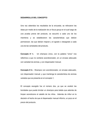 DESARROLLO DEL CONCEPTO
Una vez obtenidos los resultados de la encuesta, se reforzaron las
ideas por medio de la realización de un focus group en el cual luego de
una prueba previa del producto, se escuchó a cada uno de los
miembros y se establecieron las características que debían
permanecer, las que debían mejorar y el agrado o desagrado a cada
una de las variedades del producto.
Concepto # 1.- Un shampoo único, con la palabra “único” nos
referimos a que no contiene acondicionador, en un envase adecuado
con variedad de aromas, y con dispensador manual.
Concepto # 2.- Shampoo con acondicionador, en envase adecuado,
con dispensador manual, y que mantenga la característica de aromas
variados que se presenta en el concepto 1.
El concepto escogido fue el número dos, ya que se analizó las
bondades que puede brindar un shampoo para bebés que además de
limpiar acondicione el cabello de los niños. Además de influir en la
decisión el hecho de que el dispensador manual influiría, un poco en el
precio del producto.
 