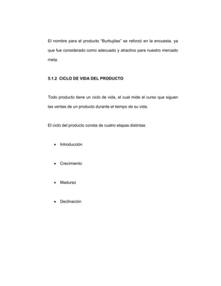 El nombre para el producto “Burbujitas” se reforzó en la encuesta, ya
que fue considerado como adecuado y atractivo para nuestro mercado
meta.
5.1.2 CICLO DE VIDA DEL PRODUCTO
Todo producto tiene un ciclo de vida, el cual mide el curso que siguen
las ventas de un producto durante el tiempo de su vida.
El ciclo del producto consta de cuatro etapas distintas:
• Introducción
• Crecimiento
• Madurez
• Declinación
 