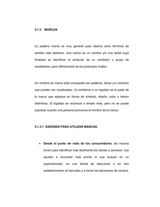 5.1.3 MARCAS
La palabra marca es muy general pues abarca otros términos de
sentido más estrecho. Una marca es un nombre y/o una señal cuya
finalidad es identificar el producto de un vendedor o grupo de
vendedores, para diferenciarlo de los productos rivales.
Un nombre de marca está compuesto por palabras, letras y/o números
que pueden ser vocalizadas. Un emblema o un logotipo es la parte de
la marca que aparece en forma de símbolo, diseño, color o letrero
distintivos. El logotipo se reconoce a simple vista, pero no se puede
expresar cuando una persona pronuncia el nombre de la marca.
5.1.3.1 RAZONES PARA UTILIZAR MARCAS.
• Desde el punto de vista de los consumidores, las marcas
sirven para identificar más fácilmente los bienes y servicios. Les
ayudan a encontrar más pronto lo que buscan en un
supermercado, en una tienda de descuento o en otro
establecimiento al menudeo y a tomar las decisiones de compra.
 