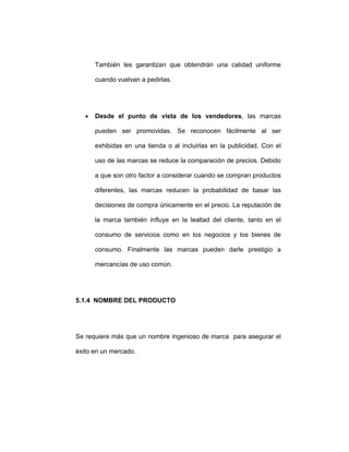 También les garantizan que obtendrán una calidad uniforme
cuando vuelvan a pedirlas.
• Desde el punto de vista de los vendedores, las marcas
pueden ser promovidas. Se reconocen fácilmente al ser
exhibidas en una tienda o al incluirlas en la publicidad. Con el
uso de las marcas se reduce la comparación de precios. Debido
a que son otro factor a considerar cuando se compran productos
diferentes, las marcas reducen la probabilidad de basar las
decisiones de compra únicamente en el precio. La reputación de
la marca también influye en la lealtad del cliente, tanto en el
consumo de servicios como en los negocios y los bienes de
consumo. Finalmente las marcas pueden darle prestigio a
mercancías de uso común.
5.1.4 NOMBRE DEL PRODUCTO
Se requiere más que un nombre ingenioso de marca para asegurar el
éxito en un mercado.
 