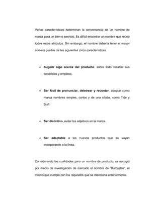 Varias características determinan la conveniencia de un nombre de
marca para un bien o servicio. Es difícil encontrar un nombre que reúna
todos estos atributos. Sin embargo, el nombre debería tener el mayor
número posible de las siguientes cinco características.
• Sugerir algo acerca del producto, sobre todo resaltar sus
beneficios y empleos.
• Ser fácil de pronunciar, deletrear y recordar, adoptar como
marca nombres simples, cortos y de una sílaba, como Tide y
Surf.
• Ser distintivo, evitar los adjetivos en la marca.
• Ser adaptable a los nuevos productos que se vayan
incorporando a la línea.
Considerando las cualidades para un nombre de producto, se escogió
por medio de investigación de mercado el nombre de “Burbujitas”, el
mismo que cumple con los requisitos que se menciona anteriormente.
 