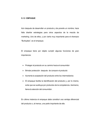 5.1.5 EMPAQUE
Aún después de desarrollar un producto y de ponerle un nombre, hace
falta diseñar estrategias para otros aspectos de la mezcla de
marketing. Uno de ellos, y por cierto muy importante para el shampoo
“Burbujitas”, es el empaque.
El empaque tiene por objeto cumplir algunas funciones de gran
importancia:
• Proteger el producto en su camino hacia el consumidor
• Brindar protección después de comprar el producto
• Aumenta la aceptación del producto entre los intermediarios
• El empaque facilita la identificación del producto y, por lo mismo,
evita que se sustituya por productos de la competencia. Asimismo,
llama la atención del consumidor.
En última instancia el empaque debe constituir una ventaja diferencial
del producto o, al menos, una parte importante de ella.
 