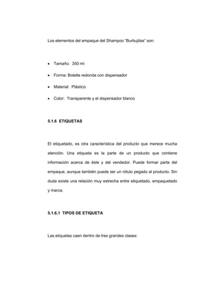 Los elementos del empaque del Shampoo “Burbujitas” son:
• Tamaño: 350 ml
• Forma: Botella redonda con dispensador
• Material: Plástico
• Color: Transparente y el dispensador blanco
5.1.6 ETIQUETAS
El etiquetado, es otra característica del producto que merece mucha
atención. Una etiqueta es la parte de un producto que contiene
información acerca de éste y del vendedor. Puede formar parte del
empaque, aunque también puede ser un rótulo pegado al producto. Sin
duda existe una relación muy estrecha entre etiquetado, empaquetado
y marca.
5.1.6.1 TIPOS DE ETIQUETA
Las etiquetas caen dentro de tres grandes clases:
 
