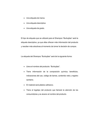 • Una etiqueta de marca.
• Una etiqueta descriptiva
• Una etiqueta de grado.
El tipo de etiqueta que se utilizará para el Shampoo “Burbujitas” será la
etiqueta descriptiva, ya que ellas ofrecen más información del producto
y resultan más atractivas al momento de tomar la decisión de compra.
La etiqueta del Shampoo “Burbujitas” será de la siguiente forma:
• Lleva el nombre del producto: “Burbujitas”.
• Tiene información de la composición química, beneficios,
indicaciones del uso, código de barras, contenido neto y registro
sanitario.
• El material será plástico adhesivo.
• Tiene el logotipo del producto que llamará la atención de los
consumidores y es alusivo al nombre del producto.
 