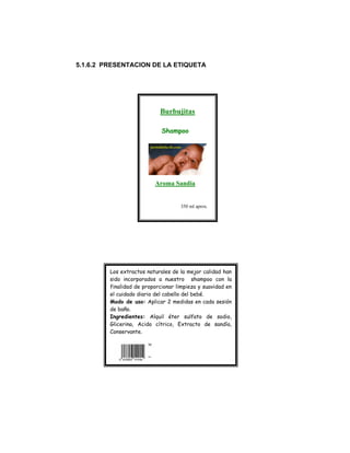 5.1.6.2 PRESENTACION DE LA ETIQUETA
Los extractos naturales de la mejor calidad han
sido incorporados a nuestro shampoo con la
finalidad de proporcionar limpieza y suavidad en
el cuidado diario del cabello del bebé.
Modo de uso: Aplicar 2 medidas en cada sesión
de baño.
Ingredientes: Alquil éter sulfato de sodio,
Glicerina, Acido cítrico, Extracto de sandía,
Conservante.
Burbujitas
Shampoo
Aroma Sandia
350 ml aprox.
 