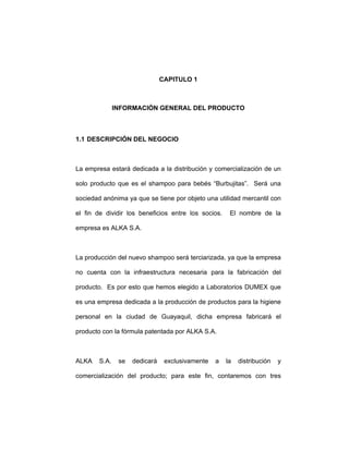 CAPITULO 1
INFORMACIÓN GENERAL DEL PRODUCTO
1.1 DESCRIPCIÓN DEL NEGOCIO
La empresa estará dedicada a la distribución y comercialización de un
solo producto que es el shampoo para bebés “Burbujitas”. Será una
sociedad anónima ya que se tiene por objeto una utilidad mercantil con
el fin de dividir los beneficios entre los socios. El nombre de la
empresa es ALKA S.A.
La producción del nuevo shampoo será terciarizada, ya que la empresa
no cuenta con la infraestructura necesaria para la fabricación del
producto. Es por esto que hemos elegido a Laboratorios DUMEX que
es una empresa dedicada a la producción de productos para la higiene
personal en la ciudad de Guayaquil, dicha empresa fabricará el
producto con la fórmula patentada por ALKA S.A.
ALKA S.A. se dedicará exclusivamente a la distribución y
comercialización del producto; para este fin, contaremos con tres
 
