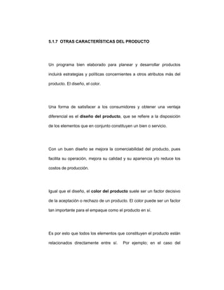 5.1.7 OTRAS CARACTERÍSTICAS DEL PRODUCTO
Un programa bien elaborado para planear y desarrollar productos
incluirá estrategias y políticas concernientes a otros atributos más del
producto. El diseño, el color.
Una forma de satisfacer a los consumidores y obtener una ventaja
diferencial es el diseño del producto, que se refiere a la disposición
de los elementos que en conjunto constituyen un bien o servicio.
Con un buen diseño se mejora la comerciabilidad del producto, pues
facilita su operación, mejora su calidad y su apariencia y/o reduce los
costos de producción.
Igual que el diseño, el color del producto suele ser un factor decisivo
de la aceptación o rechazo de un producto. El color puede ser un factor
tan importante para el empaque como el producto en sí.
Es por esto que todos los elementos que constituyen el producto están
relacionados directamente entre sí. Por ejemplo; en el caso del
 