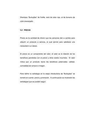 Shampoo “Burbujitas” de frutilla, será de color rojo, el de durazno de
color anaranjado.
5.2 PRECIO
Precio es la cantidad de dinero que las personas dan a cambio para
adquirir un producto o servicio, el cual servirá para satisfacer una
necesidad o un deseo.
El precio es un componente del valor, el valor es la relación de los
beneficios percibidos con el precio y otros costos incurridos. El valor
indica que un producto reúne los beneficios potenciales: calidad,
comodidad de compra e imagen.
Para definir la estrategia en la etapa introductoria de “Burbujitas” se
tomará en cuenta: precio y promoción. A continuación se mostrarán las
estrategias que se pueden seguir.
 
