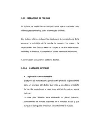 5.2.3 ESTRATEGIA DE PRECIOS
La fijación de precios de una empresa está sujeta a factores tanto
internos (de la empresa), como externos (del entorno).
Los factores internos incluyen los objetivos de la mercadotecnia de la
empresa, la estrategia de la mezcla de mercado, los costos y la
organización. Los factores externos incluyen el carácter del mercado,
la oferta y la demanda, la competencia y otros elementos del entorno.
A continuación analizaremos cada uno de ellos.
5.2.3.1 FACTORES INTERNOS
• Objetivo de la mercadotecnia
El objetivo de mercadotecnia para nuestro producto es posicionarlo
como un shampoo para bebés que limpia y acondiciona el cabello
de los más pequeños de la casa, y que además les deja un aroma
delicioso.
Lo ideal para nosotros sería establecer un precio promedio,
considerando las marcas existentes en el mercado actual, y que
aunque no son iguales ofrecen un producto similar al nuestro.
 