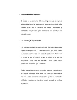 • Estrategia de mercadotecnia:
El precio es un elemento del marketing mix que la empresa
utiliza para el logro de sus objetivos, la decisión del precio debe
coincidir pues con la decisión del diseño, distribución y
promoción del producto, para establecer una estrategia de
mercado eficaz.
• Los Costos y la Organización:
Los costos constituyen la base del precio que la empresa puede
cobrar por su producto. La empresa querrá, por tanto, cobrar
un precio que cubra todos sus costos de producción, distribución
y ventas, y que al mismo tiempo le provea una tasa de
rentabilidad justa para su ejercicio. Los costos están
constituidos por costos fijos y variables.
En los costos fijos podemos incluir los sueldos, mantenimiento
de oficinas, intereses, entre otros. En los costos variables se
incluyen a todos los componentes de los gastos de producción,
publicidad y ventas, es decir todo aquello apegado al nivel de
producción.
 