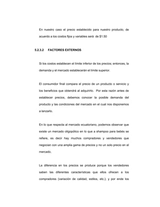 En nuestro caso el precio establecido para nuestro producto, de
acuerdo a los costos fijos y variables será de $1.50
5.2.3.2 FACTORES EXTERNOS
Si los costos establecen el límite inferior de los precios; entonces, la
demanda y el mercado establecerán el límite superior.
El consumidor final compara el precio de un producto o servicio y
los beneficios que obtendrá al adquirirlo. Por esta razón antes de
establecer precios, debemos conocer la posible demanda del
producto y las condiciones del mercado en el cual nos disponemos
a lanzarlo.
En lo que respecta al mercado ecuatoriano, podemos observar que
existe un mercado oligopólico en lo que a shampoo para bebés se
refiere, es decir hay muchos compradores y vendedores que
negocian con una amplia gama de precios y no un solo precio en el
mercado.
La diferencia en los precios se produce porque los vendedores
saben las diferentes características que ellos ofrecen a los
compradores (variación de calidad, estilos, etc.); y por ende los
 