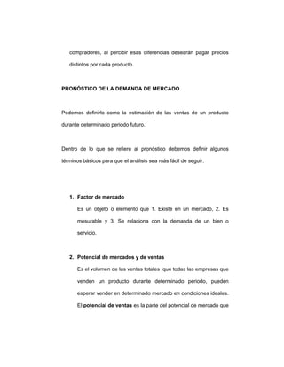 compradores, al percibir esas diferencias desearán pagar precios
distintos por cada producto.
PRONÓSTICO DE LA DEMANDA DE MERCADO
Podemos definirlo como la estimación de las ventas de un producto
durante determinado periodo futuro.
Dentro de lo que se refiere al pronóstico debemos definir algunos
términos básicos para que el análisis sea más fácil de seguir.
1. Factor de mercado
Es un objeto o elemento que 1. Existe en un mercado, 2. Es
mesurable y 3. Se relaciona con la demanda de un bien o
servicio.
2. Potencial de mercados y de ventas
Es el volumen de las ventas totales que todas las empresas que
venden un producto durante determinado periodo, pueden
esperar vender en determinado mercado en condiciones ideales.
El potencial de ventas es la parte del potencial de mercado que
 