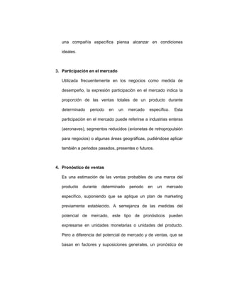 una compañía específica piensa alcanzar en condiciones
ideales.
3. Participación en el mercado
Utilizada frecuentemente en los negocios como medida de
desempeño, la expresión participación en el mercado indica la
proporción de las ventas totales de un producto durante
determinado periodo en un mercado específico. Esta
participación en el mercado puede referirse a industrias enteras
(aeronaves), segmentos reducidos (avionetas de retropropulsión
para negocios) o algunas áreas geográficas, pudiéndose aplicar
también a periodos pasados, presentes o futuros.
4. Pronóstico de ventas
Es una estimación de las ventas probables de una marca del
producto durante determinado periodo en un mercado
específico, suponiendo que se aplique un plan de marketing
previamente establecido. A semejanza de las medidas del
potencial de mercado, este tipo de pronósticos pueden
expresarse en unidades monetarias o unidades del producto.
Pero a diferencia del potencial de mercado y de ventas, que se
basan en factores y suposiciones generales, un pronóstico de
 