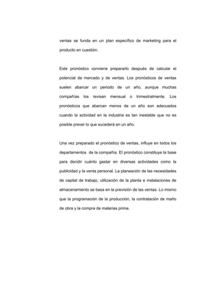 ventas se funda en un plan específico de marketing para el
producto en cuestión.
Este pronóstico conviene prepararlo después de calcular el
potencial de mercado y de ventas. Los pronósticos de ventas
suelen abarcar un periodo de un año, aunque muchas
compañías los revisan mensual o trimestralmente. Los
pronósticos que abarcan menos de un año son adecuados
cuando la actividad en la industria es tan inestable que no es
posible prever lo que sucederá en un año.
Una vez preparado el pronóstico de ventas, influye en todos los
departamentos de la compañía. El pronóstico constituye la base
para decidir cuánto gastar en diversas actividades como la
publicidad y la venta personal. La planeación de las necesidades
de capital de trabajo, utilización de la planta e instalaciones de
almacenamiento se basa en la previsión de las ventas. Lo mismo
que la programación de la producción, la contratación de maño
de obra y la compra de materias prima.
 