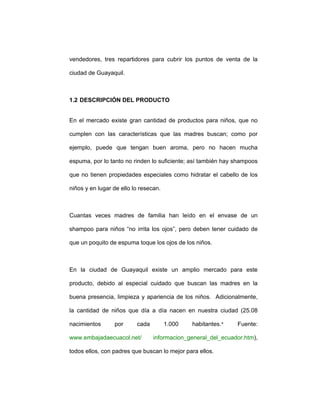 vendedores, tres repartidores para cubrir los puntos de venta de la
ciudad de Guayaquil.
1.2 DESCRIPCIÓN DEL PRODUCTO
En el mercado existe gran cantidad de productos para niños, que no
cumplen con las características que las madres buscan; como por
ejemplo, puede que tengan buen aroma, pero no hacen mucha
espuma, por lo tanto no rinden lo suficiente; así también hay shampoos
que no tienen propiedades especiales como hidratar el cabello de los
niños y en lugar de ello lo resecan.
Cuantas veces madres de familia han leído en el envase de un
shampoo para niños “no irrita los ojos”, pero deben tener cuidado de
que un poquito de espuma toque los ojos de los niños.
En la ciudad de Guayaquil existe un amplio mercado para este
producto, debido al especial cuidado que buscan las madres en la
buena presencia, limpieza y apariencia de los niños. Adicionalmente,
la cantidad de niños que día a día nacen en nuestra ciudad (25.08
nacimientos por cada 1.000 habitantes.‫٭‬ Fuente:
www.embajadaecuacol.net/ informacion_general_del_ecuador.htm),
todos ellos, con padres que buscan lo mejor para ellos.
 