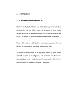 5.3 DISTRIBUCIÓN
5.3.3 DISTRIBUCIÓN DEL PRODUCTO
El shampoo “Burbujitas” tendrá una distribución muy similar a la de la
competencia, esto se debe a que este producto no tiene mucha
variedad en lo que a canales de distribución respecta, en realidad son
pocos y en general los mismos para todas las empresas productoras.
Nuestra diferencia se establecerá en que intentaremos usar el menor
número de intermediarios para llegar al consumidor final.
Tal como lo demostramos en el siguiente gráfico, y como hemos
analizado durante la investigación, esta estructura resulta la más
adecuada para nuestro producto, considerando que los distribuidores
están formados por los supermercados y farmacias.
 