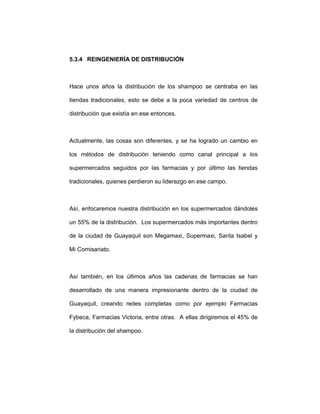 5.3.4 REINGENIERÍA DE DISTRIBUCIÓN
Hace unos años la distribución de los shampoo se centraba en las
tiendas tradicionales, esto se debe a la poca variedad de centros de
distribución que existía en ese entonces.
Actualmente, las cosas son diferentes, y se ha logrado un cambio en
los métodos de distribución teniendo como canal principal a los
supermercados seguidos por las farmacias y por último las tiendas
tradicionales, quienes perdieron su liderazgo en ese campo.
Así, enfocaremos nuestra distribución en los supermercados dándoles
un 55% de la distribución. Los supermercados más importantes dentro
de la ciudad de Guayaquil son Megamaxi, Supermaxi, Santa Isabel y
Mi Comisariato.
Así también, en los últimos años las cadenas de farmacias se han
desarrollado de una manera impresionante dentro de la ciudad de
Guayaquil, creando redes completas como por ejemplo Farmacias
Fybeca, Farmacias Victoria, entre otras. A ellas dirigiremos el 45% de
la distribución del shampoo.
 