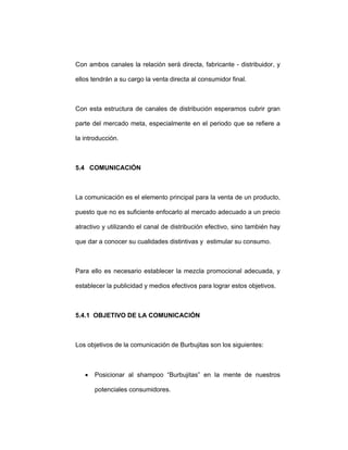 Con ambos canales la relación será directa, fabricante - distribuidor, y
ellos tendrán a su cargo la venta directa al consumidor final.
Con esta estructura de canales de distribución esperamos cubrir gran
parte del mercado meta, especialmente en el periodo que se refiere a
la introducción.
5.4 COMUNICACIÓN
La comunicación es el elemento principal para la venta de un producto,
puesto que no es suficiente enfocarlo al mercado adecuado a un precio
atractivo y utilizando el canal de distribución efectivo, sino también hay
que dar a conocer su cualidades distintivas y estimular su consumo.
Para ello es necesario establecer la mezcla promocional adecuada, y
establecer la publicidad y medios efectivos para lograr estos objetivos.
5.4.1 OBJETIVO DE LA COMUNICACIÓN
Los objetivos de la comunicación de Burbujitas son los siguientes:
• Posicionar al shampoo “Burbujitas” en la mente de nuestros
potenciales consumidores.
 